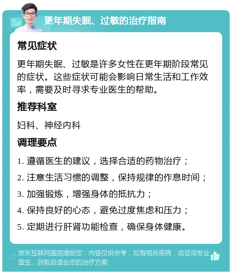 更年期失眠、过敏的治疗指南 常见症状 更年期失眠、过敏是许多女性在更年期阶段常见的症状。这些症状可能会影响日常生活和工作效率，需要及时寻求专业医生的帮助。 推荐科室 妇科、神经内科 调理要点 1. 遵循医生的建议，选择合适的药物治疗； 2. 注意生活习惯的调整，保持规律的作息时间； 3. 加强锻炼，增强身体的抵抗力； 4. 保持良好的心态，避免过度焦虑和压力； 5. 定期进行肝肾功能检查，确保身体健康。