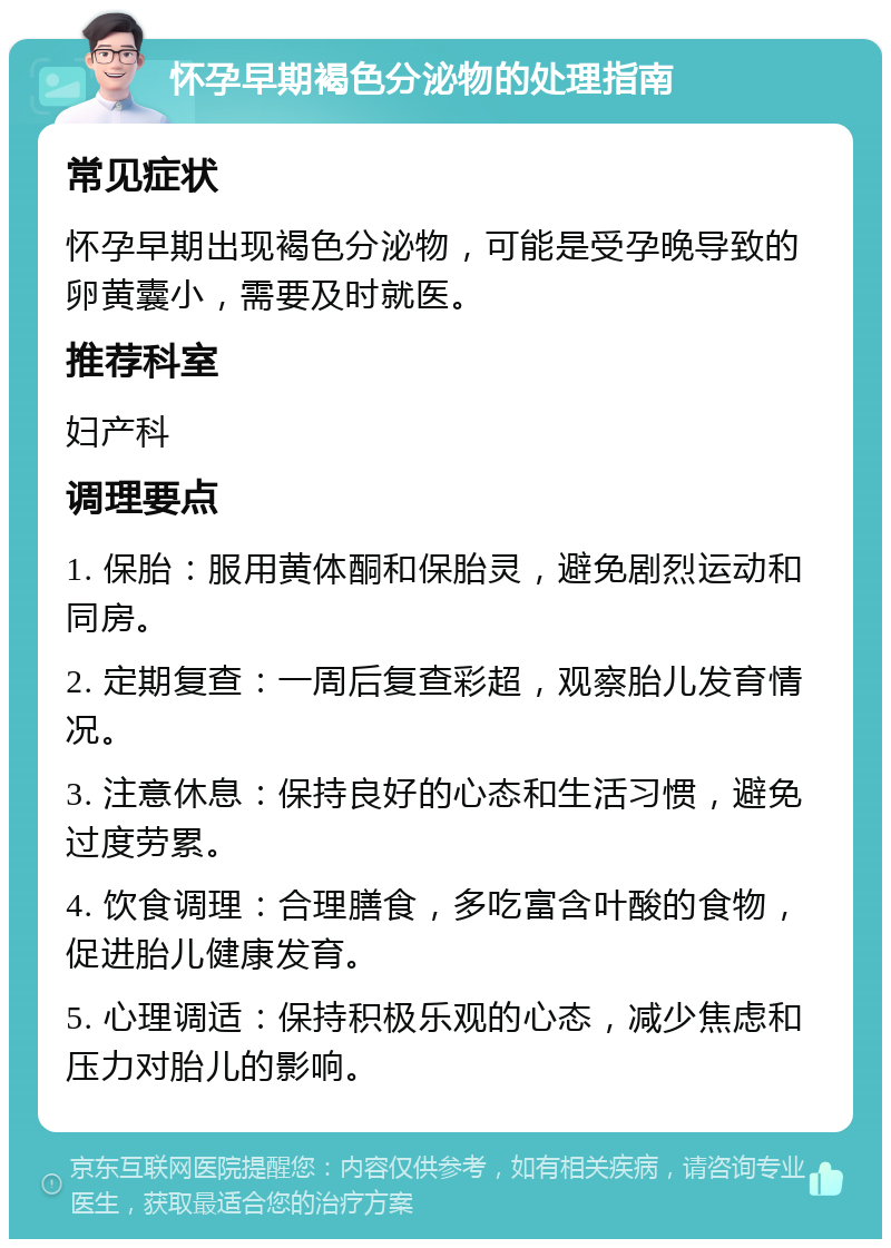 怀孕早期褐色分泌物的处理指南 常见症状 怀孕早期出现褐色分泌物，可能是受孕晚导致的卵黄囊小，需要及时就医。 推荐科室 妇产科 调理要点 1. 保胎：服用黄体酮和保胎灵，避免剧烈运动和同房。 2. 定期复查：一周后复查彩超，观察胎儿发育情况。 3. 注意休息：保持良好的心态和生活习惯，避免过度劳累。 4. 饮食调理：合理膳食，多吃富含叶酸的食物，促进胎儿健康发育。 5. 心理调适：保持积极乐观的心态，减少焦虑和压力对胎儿的影响。