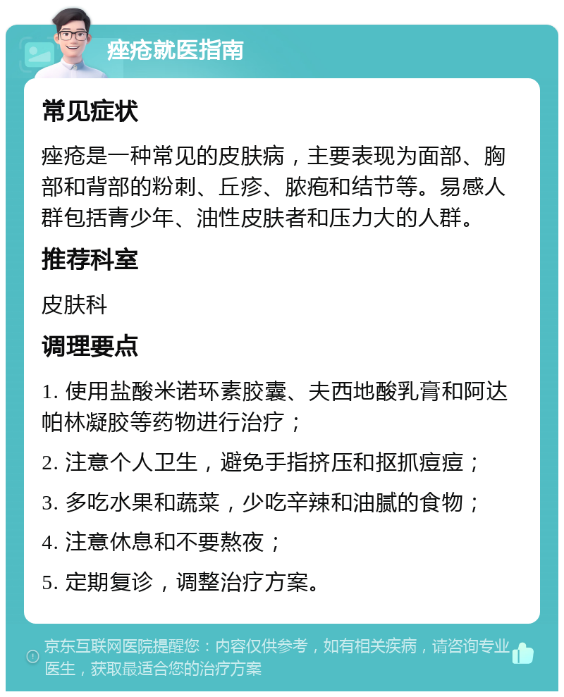 痤疮就医指南 常见症状 痤疮是一种常见的皮肤病，主要表现为面部、胸部和背部的粉刺、丘疹、脓疱和结节等。易感人群包括青少年、油性皮肤者和压力大的人群。 推荐科室 皮肤科 调理要点 1. 使用盐酸米诺环素胶囊、夫西地酸乳膏和阿达帕林凝胶等药物进行治疗； 2. 注意个人卫生，避免手指挤压和抠抓痘痘； 3. 多吃水果和蔬菜，少吃辛辣和油腻的食物； 4. 注意休息和不要熬夜； 5. 定期复诊，调整治疗方案。