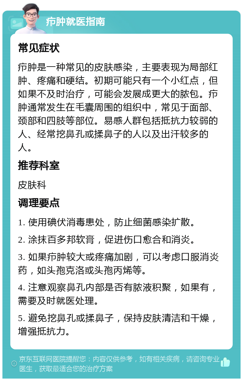 疖肿就医指南 常见症状 疖肿是一种常见的皮肤感染，主要表现为局部红肿、疼痛和硬结。初期可能只有一个小红点，但如果不及时治疗，可能会发展成更大的脓包。疖肿通常发生在毛囊周围的组织中，常见于面部、颈部和四肢等部位。易感人群包括抵抗力较弱的人、经常挖鼻孔或揉鼻子的人以及出汗较多的人。 推荐科室 皮肤科 调理要点 1. 使用碘伏消毒患处，防止细菌感染扩散。 2. 涂抹百多邦软膏，促进伤口愈合和消炎。 3. 如果疖肿较大或疼痛加剧，可以考虑口服消炎药，如头孢克洛或头孢丙烯等。 4. 注意观察鼻孔内部是否有脓液积聚，如果有，需要及时就医处理。 5. 避免挖鼻孔或揉鼻子，保持皮肤清洁和干燥，增强抵抗力。