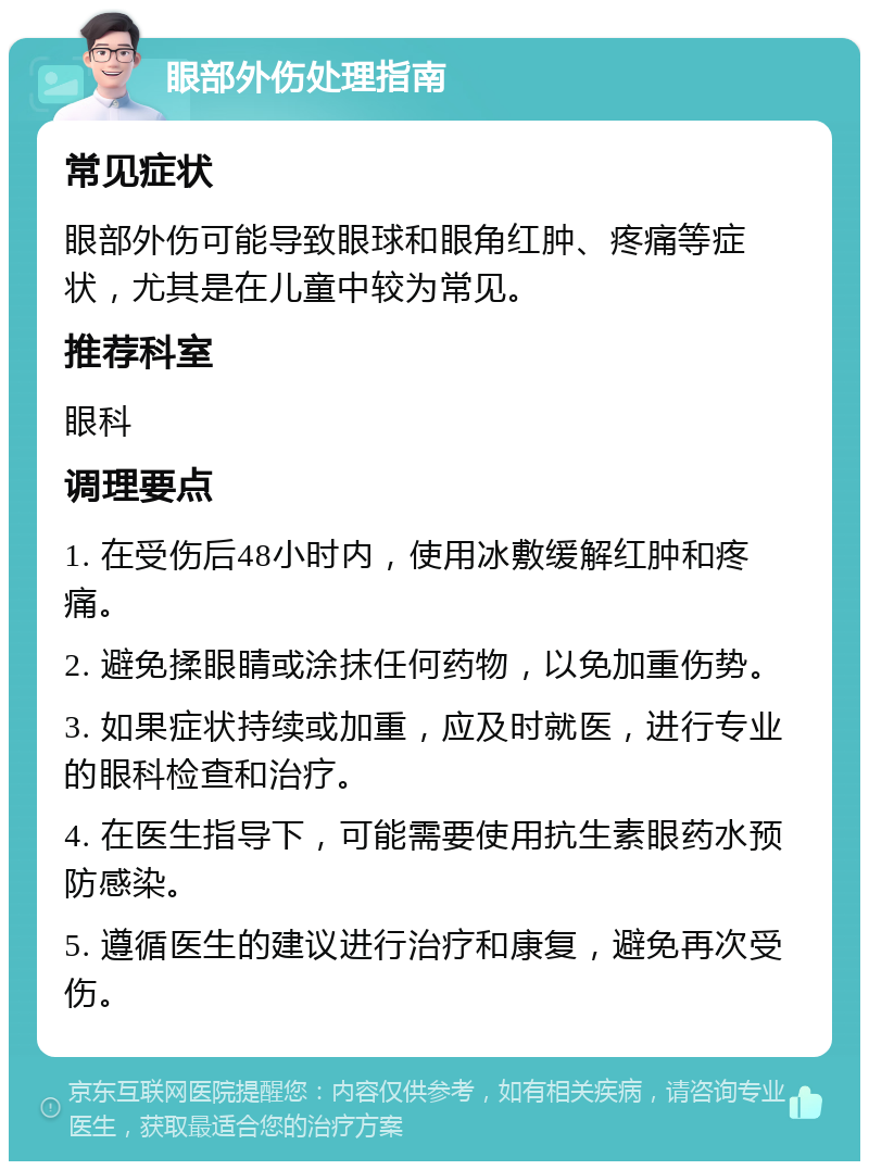 眼部外伤处理指南 常见症状 眼部外伤可能导致眼球和眼角红肿、疼痛等症状，尤其是在儿童中较为常见。 推荐科室 眼科 调理要点 1. 在受伤后48小时内，使用冰敷缓解红肿和疼痛。 2. 避免揉眼睛或涂抹任何药物，以免加重伤势。 3. 如果症状持续或加重，应及时就医，进行专业的眼科检查和治疗。 4. 在医生指导下，可能需要使用抗生素眼药水预防感染。 5. 遵循医生的建议进行治疗和康复，避免再次受伤。