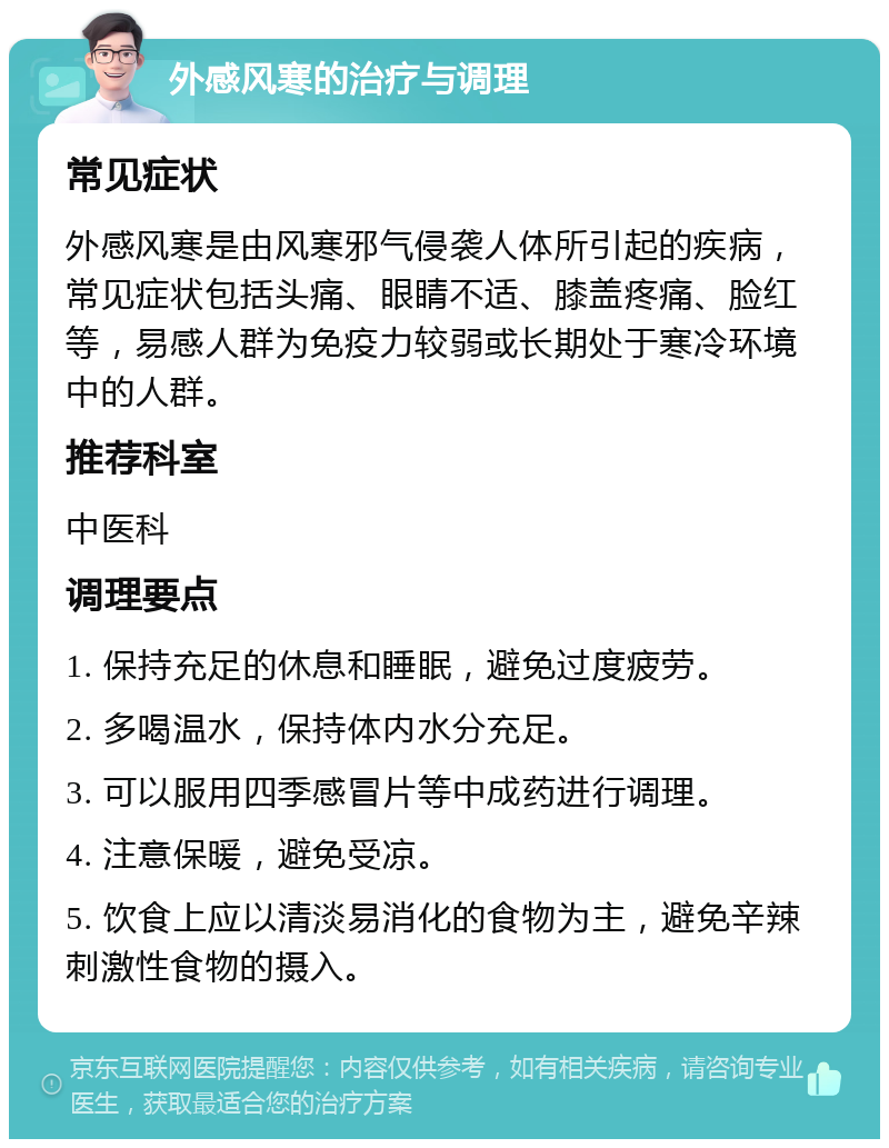 外感风寒的治疗与调理 常见症状 外感风寒是由风寒邪气侵袭人体所引起的疾病，常见症状包括头痛、眼睛不适、膝盖疼痛、脸红等，易感人群为免疫力较弱或长期处于寒冷环境中的人群。 推荐科室 中医科 调理要点 1. 保持充足的休息和睡眠，避免过度疲劳。 2. 多喝温水，保持体内水分充足。 3. 可以服用四季感冒片等中成药进行调理。 4. 注意保暖，避免受凉。 5. 饮食上应以清淡易消化的食物为主，避免辛辣刺激性食物的摄入。