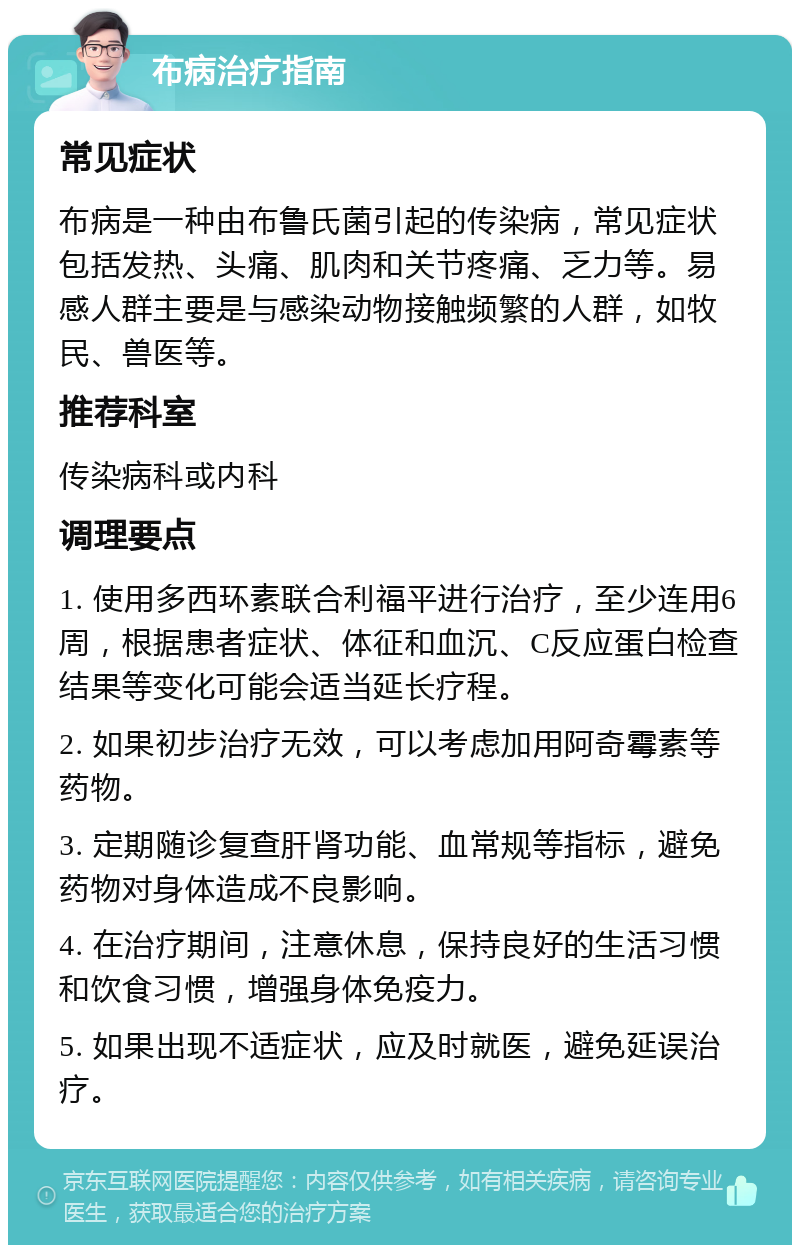 布病治疗指南 常见症状 布病是一种由布鲁氏菌引起的传染病，常见症状包括发热、头痛、肌肉和关节疼痛、乏力等。易感人群主要是与感染动物接触频繁的人群，如牧民、兽医等。 推荐科室 传染病科或内科 调理要点 1. 使用多西环素联合利福平进行治疗，至少连用6周，根据患者症状、体征和血沉、C反应蛋白检查结果等变化可能会适当延长疗程。 2. 如果初步治疗无效，可以考虑加用阿奇霉素等药物。 3. 定期随诊复查肝肾功能、血常规等指标，避免药物对身体造成不良影响。 4. 在治疗期间，注意休息，保持良好的生活习惯和饮食习惯，增强身体免疫力。 5. 如果出现不适症状，应及时就医，避免延误治疗。