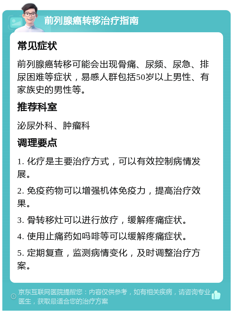 前列腺癌转移治疗指南 常见症状 前列腺癌转移可能会出现骨痛、尿频、尿急、排尿困难等症状，易感人群包括50岁以上男性、有家族史的男性等。 推荐科室 泌尿外科、肿瘤科 调理要点 1. 化疗是主要治疗方式，可以有效控制病情发展。 2. 免疫药物可以增强机体免疫力，提高治疗效果。 3. 骨转移灶可以进行放疗，缓解疼痛症状。 4. 使用止痛药如吗啡等可以缓解疼痛症状。 5. 定期复查，监测病情变化，及时调整治疗方案。