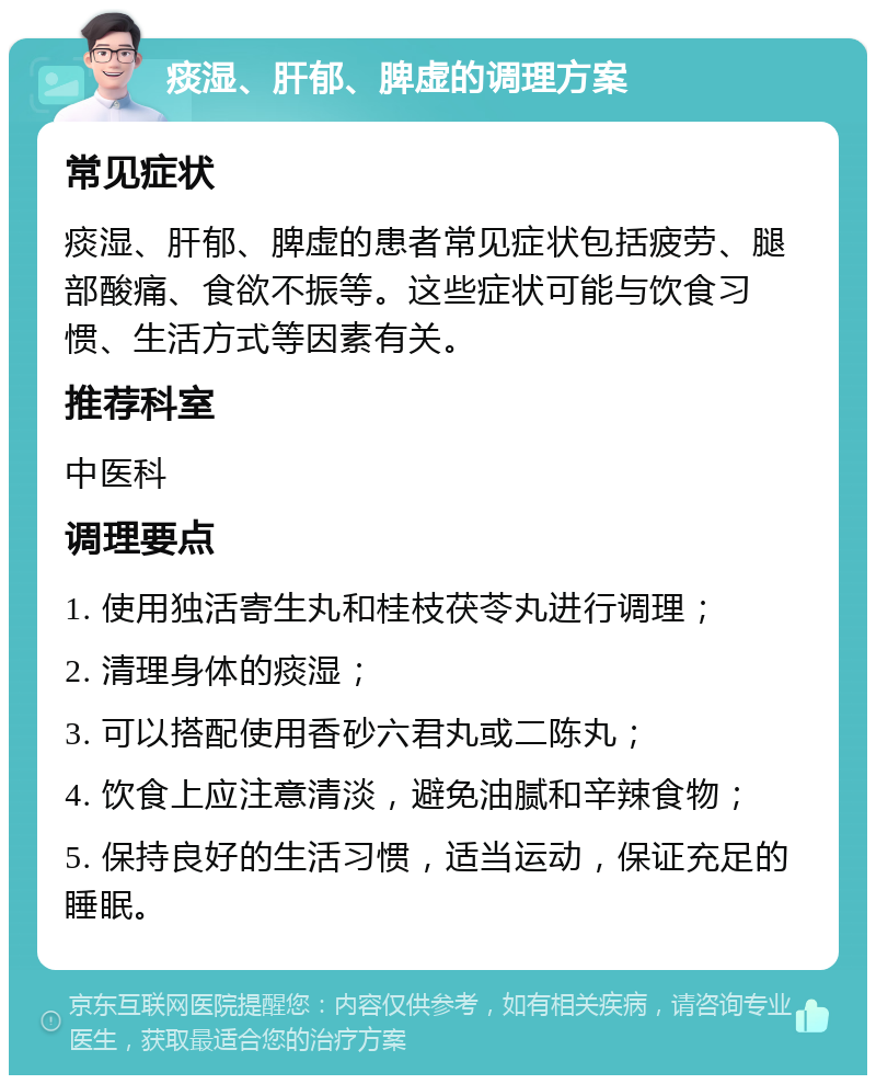 痰湿、肝郁、脾虚的调理方案 常见症状 痰湿、肝郁、脾虚的患者常见症状包括疲劳、腿部酸痛、食欲不振等。这些症状可能与饮食习惯、生活方式等因素有关。 推荐科室 中医科 调理要点 1. 使用独活寄生丸和桂枝茯苓丸进行调理； 2. 清理身体的痰湿； 3. 可以搭配使用香砂六君丸或二陈丸； 4. 饮食上应注意清淡，避免油腻和辛辣食物； 5. 保持良好的生活习惯，适当运动，保证充足的睡眠。