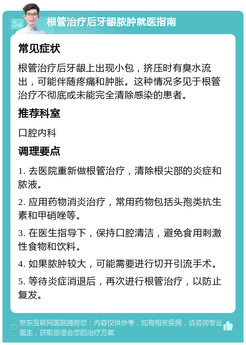 根管治疗后牙龈脓肿就医指南 常见症状 根管治疗后牙龈上出现小包，挤压时有臭水流出，可能伴随疼痛和肿胀。这种情况多见于根管治疗不彻底或未能完全清除感染的患者。 推荐科室 口腔内科 调理要点 1. 去医院重新做根管治疗，清除根尖部的炎症和脓液。 2. 应用药物消炎治疗，常用药物包括头孢类抗生素和甲硝唑等。 3. 在医生指导下，保持口腔清洁，避免食用刺激性食物和饮料。 4. 如果脓肿较大，可能需要进行切开引流手术。 5. 等待炎症消退后，再次进行根管治疗，以防止复发。