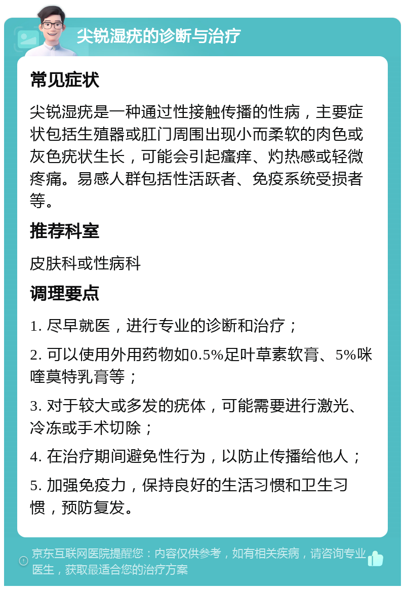 尖锐湿疣的诊断与治疗 常见症状 尖锐湿疣是一种通过性接触传播的性病，主要症状包括生殖器或肛门周围出现小而柔软的肉色或灰色疣状生长，可能会引起瘙痒、灼热感或轻微疼痛。易感人群包括性活跃者、免疫系统受损者等。 推荐科室 皮肤科或性病科 调理要点 1. 尽早就医，进行专业的诊断和治疗； 2. 可以使用外用药物如0.5%足叶草素软膏、5%咪喹莫特乳膏等； 3. 对于较大或多发的疣体，可能需要进行激光、冷冻或手术切除； 4. 在治疗期间避免性行为，以防止传播给他人； 5. 加强免疫力，保持良好的生活习惯和卫生习惯，预防复发。