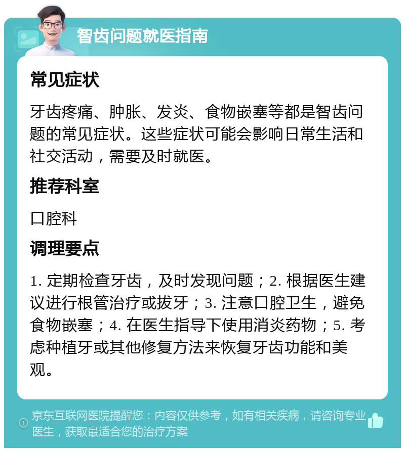 智齿问题就医指南 常见症状 牙齿疼痛、肿胀、发炎、食物嵌塞等都是智齿问题的常见症状。这些症状可能会影响日常生活和社交活动，需要及时就医。 推荐科室 口腔科 调理要点 1. 定期检查牙齿，及时发现问题；2. 根据医生建议进行根管治疗或拔牙；3. 注意口腔卫生，避免食物嵌塞；4. 在医生指导下使用消炎药物；5. 考虑种植牙或其他修复方法来恢复牙齿功能和美观。