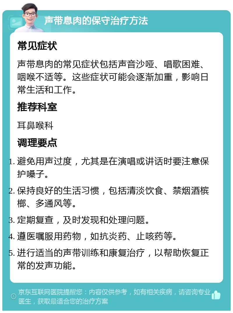 声带息肉的保守治疗方法 常见症状 声带息肉的常见症状包括声音沙哑、唱歌困难、咽喉不适等。这些症状可能会逐渐加重，影响日常生活和工作。 推荐科室 耳鼻喉科 调理要点 避免用声过度，尤其是在演唱或讲话时要注意保护嗓子。 保持良好的生活习惯，包括清淡饮食、禁烟酒槟榔、多通风等。 定期复查，及时发现和处理问题。 遵医嘱服用药物，如抗炎药、止咳药等。 进行适当的声带训练和康复治疗，以帮助恢复正常的发声功能。