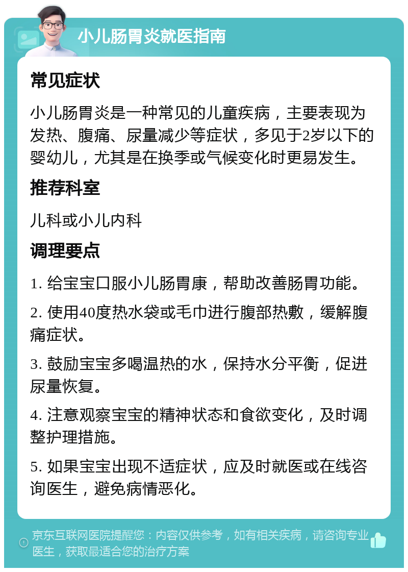 小儿肠胃炎就医指南 常见症状 小儿肠胃炎是一种常见的儿童疾病，主要表现为发热、腹痛、尿量减少等症状，多见于2岁以下的婴幼儿，尤其是在换季或气候变化时更易发生。 推荐科室 儿科或小儿内科 调理要点 1. 给宝宝口服小儿肠胃康，帮助改善肠胃功能。 2. 使用40度热水袋或毛巾进行腹部热敷，缓解腹痛症状。 3. 鼓励宝宝多喝温热的水，保持水分平衡，促进尿量恢复。 4. 注意观察宝宝的精神状态和食欲变化，及时调整护理措施。 5. 如果宝宝出现不适症状，应及时就医或在线咨询医生，避免病情恶化。