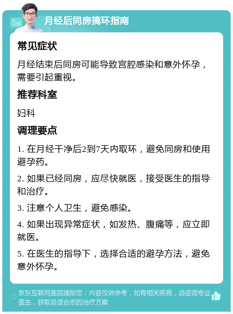 月经后同房摘环指南 常见症状 月经结束后同房可能导致宫腔感染和意外怀孕，需要引起重视。 推荐科室 妇科 调理要点 1. 在月经干净后2到7天内取环，避免同房和使用避孕药。 2. 如果已经同房，应尽快就医，接受医生的指导和治疗。 3. 注意个人卫生，避免感染。 4. 如果出现异常症状，如发热、腹痛等，应立即就医。 5. 在医生的指导下，选择合适的避孕方法，避免意外怀孕。