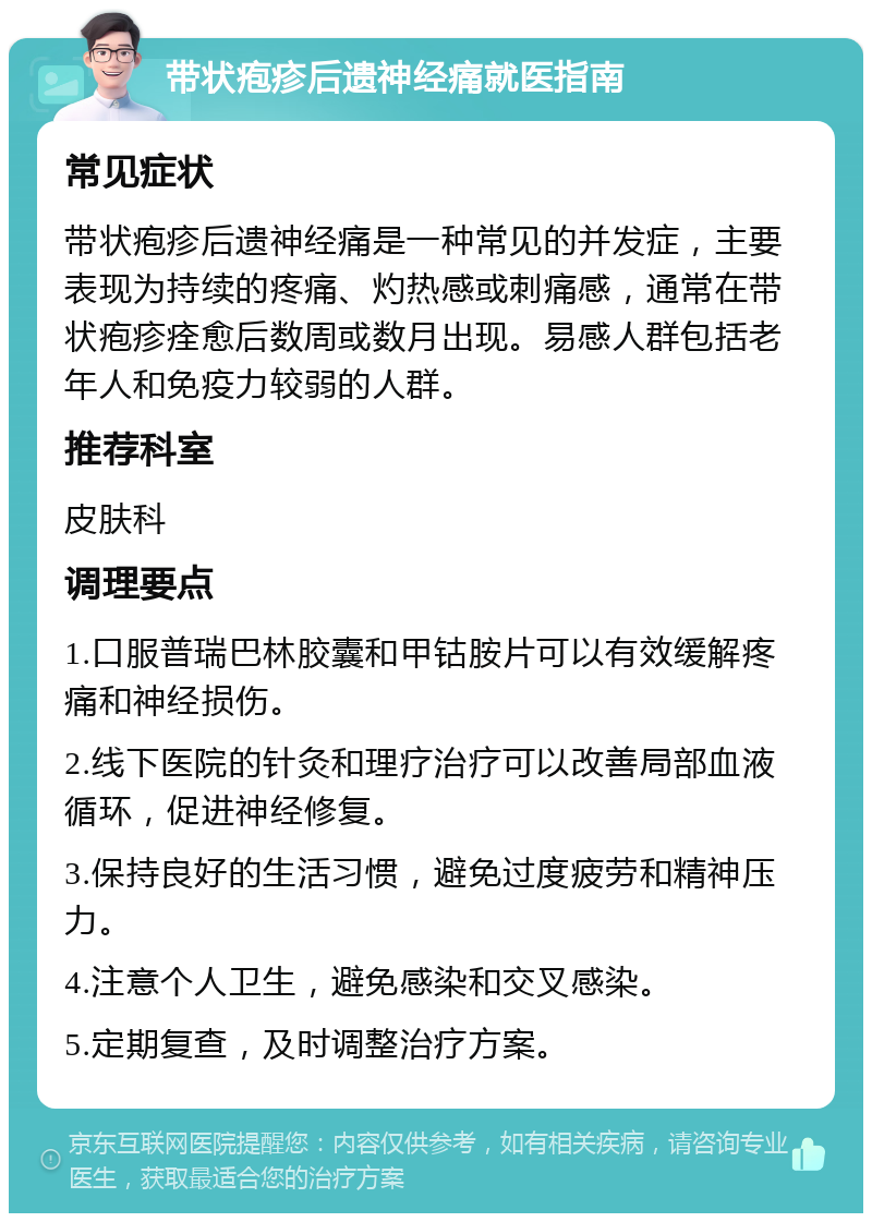 带状疱疹后遗神经痛就医指南 常见症状 带状疱疹后遗神经痛是一种常见的并发症，主要表现为持续的疼痛、灼热感或刺痛感，通常在带状疱疹痊愈后数周或数月出现。易感人群包括老年人和免疫力较弱的人群。 推荐科室 皮肤科 调理要点 1.口服普瑞巴林胶囊和甲钴胺片可以有效缓解疼痛和神经损伤。 2.线下医院的针灸和理疗治疗可以改善局部血液循环，促进神经修复。 3.保持良好的生活习惯，避免过度疲劳和精神压力。 4.注意个人卫生，避免感染和交叉感染。 5.定期复查，及时调整治疗方案。