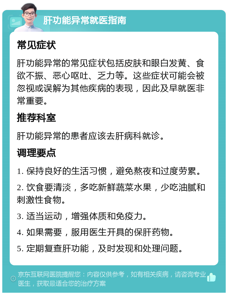 肝功能异常就医指南 常见症状 肝功能异常的常见症状包括皮肤和眼白发黄、食欲不振、恶心呕吐、乏力等。这些症状可能会被忽视或误解为其他疾病的表现，因此及早就医非常重要。 推荐科室 肝功能异常的患者应该去肝病科就诊。 调理要点 1. 保持良好的生活习惯，避免熬夜和过度劳累。 2. 饮食要清淡，多吃新鲜蔬菜水果，少吃油腻和刺激性食物。 3. 适当运动，增强体质和免疫力。 4. 如果需要，服用医生开具的保肝药物。 5. 定期复查肝功能，及时发现和处理问题。