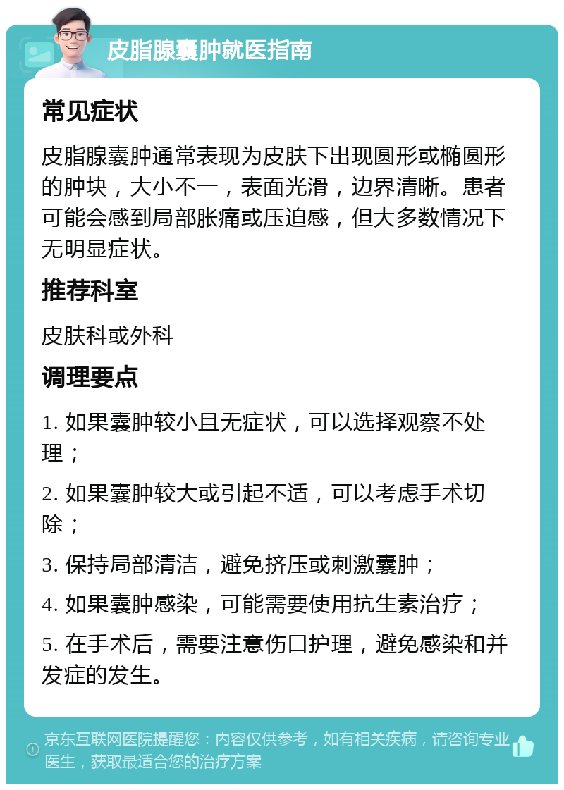 皮脂腺囊肿就医指南 常见症状 皮脂腺囊肿通常表现为皮肤下出现圆形或椭圆形的肿块，大小不一，表面光滑，边界清晰。患者可能会感到局部胀痛或压迫感，但大多数情况下无明显症状。 推荐科室 皮肤科或外科 调理要点 1. 如果囊肿较小且无症状，可以选择观察不处理； 2. 如果囊肿较大或引起不适，可以考虑手术切除； 3. 保持局部清洁，避免挤压或刺激囊肿； 4. 如果囊肿感染，可能需要使用抗生素治疗； 5. 在手术后，需要注意伤口护理，避免感染和并发症的发生。