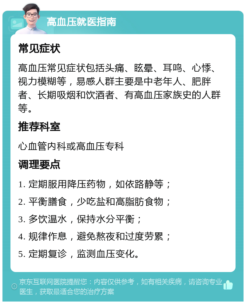 高血压就医指南 常见症状 高血压常见症状包括头痛、眩晕、耳鸣、心悸、视力模糊等，易感人群主要是中老年人、肥胖者、长期吸烟和饮酒者、有高血压家族史的人群等。 推荐科室 心血管内科或高血压专科 调理要点 1. 定期服用降压药物，如依路静等； 2. 平衡膳食，少吃盐和高脂肪食物； 3. 多饮温水，保持水分平衡； 4. 规律作息，避免熬夜和过度劳累； 5. 定期复诊，监测血压变化。