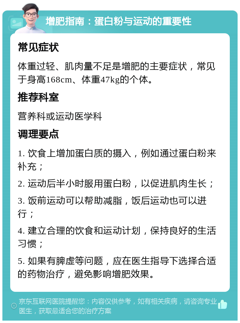 增肥指南：蛋白粉与运动的重要性 常见症状 体重过轻、肌肉量不足是增肥的主要症状，常见于身高168cm、体重47kg的个体。 推荐科室 营养科或运动医学科 调理要点 1. 饮食上增加蛋白质的摄入，例如通过蛋白粉来补充； 2. 运动后半小时服用蛋白粉，以促进肌肉生长； 3. 饭前运动可以帮助减脂，饭后运动也可以进行； 4. 建立合理的饮食和运动计划，保持良好的生活习惯； 5. 如果有脾虚等问题，应在医生指导下选择合适的药物治疗，避免影响增肥效果。