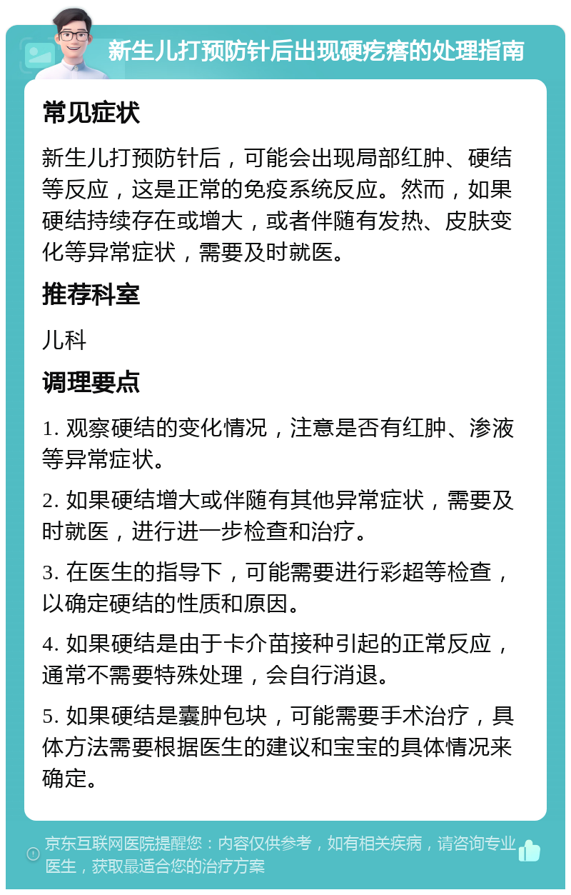 新生儿打预防针后出现硬疙瘩的处理指南 常见症状 新生儿打预防针后，可能会出现局部红肿、硬结等反应，这是正常的免疫系统反应。然而，如果硬结持续存在或增大，或者伴随有发热、皮肤变化等异常症状，需要及时就医。 推荐科室 儿科 调理要点 1. 观察硬结的变化情况，注意是否有红肿、渗液等异常症状。 2. 如果硬结增大或伴随有其他异常症状，需要及时就医，进行进一步检查和治疗。 3. 在医生的指导下，可能需要进行彩超等检查，以确定硬结的性质和原因。 4. 如果硬结是由于卡介苗接种引起的正常反应，通常不需要特殊处理，会自行消退。 5. 如果硬结是囊肿包块，可能需要手术治疗，具体方法需要根据医生的建议和宝宝的具体情况来确定。