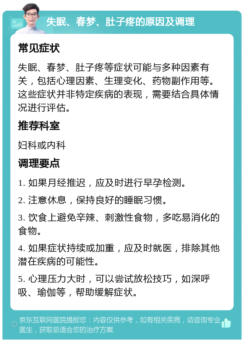 失眠、春梦、肚子疼的原因及调理 常见症状 失眠、春梦、肚子疼等症状可能与多种因素有关，包括心理因素、生理变化、药物副作用等。这些症状并非特定疾病的表现，需要结合具体情况进行评估。 推荐科室 妇科或内科 调理要点 1. 如果月经推迟，应及时进行早孕检测。 2. 注意休息，保持良好的睡眠习惯。 3. 饮食上避免辛辣、刺激性食物，多吃易消化的食物。 4. 如果症状持续或加重，应及时就医，排除其他潜在疾病的可能性。 5. 心理压力大时，可以尝试放松技巧，如深呼吸、瑜伽等，帮助缓解症状。