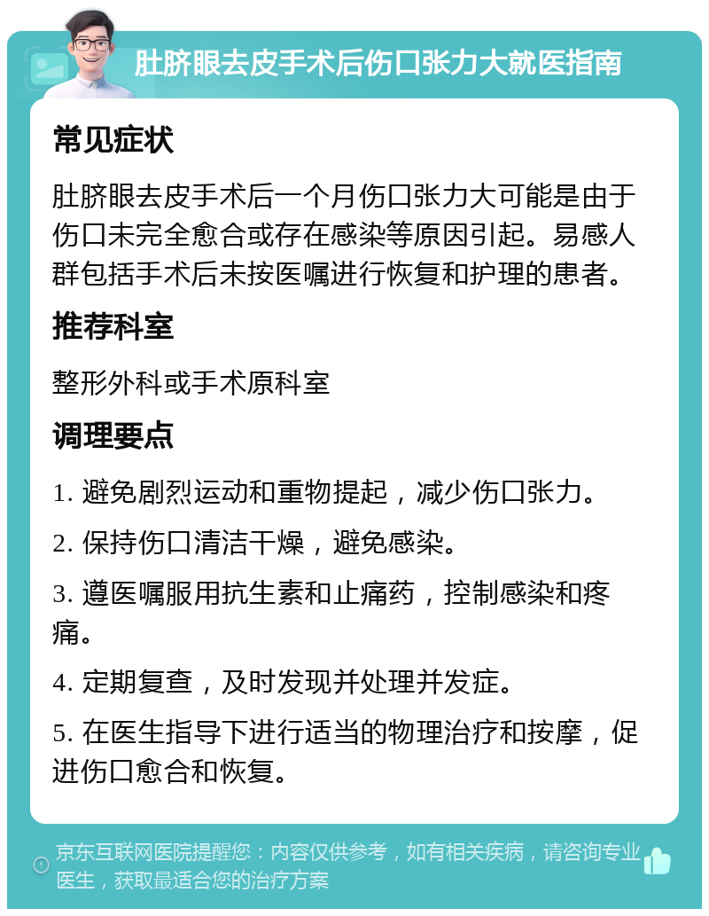 肚脐眼去皮手术后伤口张力大就医指南 常见症状 肚脐眼去皮手术后一个月伤口张力大可能是由于伤口未完全愈合或存在感染等原因引起。易感人群包括手术后未按医嘱进行恢复和护理的患者。 推荐科室 整形外科或手术原科室 调理要点 1. 避免剧烈运动和重物提起，减少伤口张力。 2. 保持伤口清洁干燥，避免感染。 3. 遵医嘱服用抗生素和止痛药，控制感染和疼痛。 4. 定期复查，及时发现并处理并发症。 5. 在医生指导下进行适当的物理治疗和按摩，促进伤口愈合和恢复。