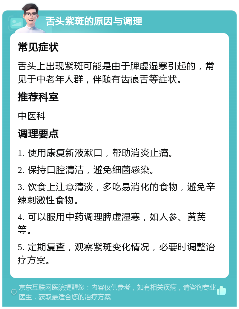 舌头紫斑的原因与调理 常见症状 舌头上出现紫斑可能是由于脾虚湿寒引起的，常见于中老年人群，伴随有齿痕舌等症状。 推荐科室 中医科 调理要点 1. 使用康复新液漱口，帮助消炎止痛。 2. 保持口腔清洁，避免细菌感染。 3. 饮食上注意清淡，多吃易消化的食物，避免辛辣刺激性食物。 4. 可以服用中药调理脾虚湿寒，如人参、黄芪等。 5. 定期复查，观察紫斑变化情况，必要时调整治疗方案。