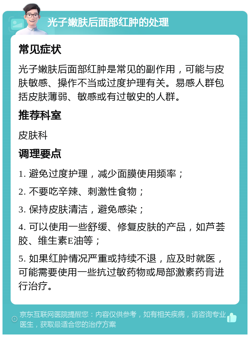 光子嫩肤后面部红肿的处理 常见症状 光子嫩肤后面部红肿是常见的副作用，可能与皮肤敏感、操作不当或过度护理有关。易感人群包括皮肤薄弱、敏感或有过敏史的人群。 推荐科室 皮肤科 调理要点 1. 避免过度护理，减少面膜使用频率； 2. 不要吃辛辣、刺激性食物； 3. 保持皮肤清洁，避免感染； 4. 可以使用一些舒缓、修复皮肤的产品，如芦荟胶、维生素E油等； 5. 如果红肿情况严重或持续不退，应及时就医，可能需要使用一些抗过敏药物或局部激素药膏进行治疗。