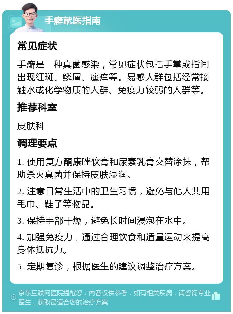 手癣就医指南 常见症状 手癣是一种真菌感染，常见症状包括手掌或指间出现红斑、鳞屑、瘙痒等。易感人群包括经常接触水或化学物质的人群、免疫力较弱的人群等。 推荐科室 皮肤科 调理要点 1. 使用复方酮康唑软膏和尿素乳膏交替涂抹，帮助杀灭真菌并保持皮肤湿润。 2. 注意日常生活中的卫生习惯，避免与他人共用毛巾、鞋子等物品。 3. 保持手部干燥，避免长时间浸泡在水中。 4. 加强免疫力，通过合理饮食和适量运动来提高身体抵抗力。 5. 定期复诊，根据医生的建议调整治疗方案。