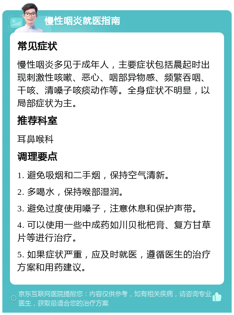 慢性咽炎就医指南 常见症状 慢性咽炎多见于成年人，主要症状包括晨起时出现刺激性咳嗽、恶心、咽部异物感、频繁吞咽、干咳、清嗓子咳痰动作等。全身症状不明显，以局部症状为主。 推荐科室 耳鼻喉科 调理要点 1. 避免吸烟和二手烟，保持空气清新。 2. 多喝水，保持喉部湿润。 3. 避免过度使用嗓子，注意休息和保护声带。 4. 可以使用一些中成药如川贝枇杷膏、复方甘草片等进行治疗。 5. 如果症状严重，应及时就医，遵循医生的治疗方案和用药建议。