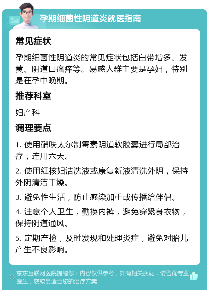 孕期细菌性阴道炎就医指南 常见症状 孕期细菌性阴道炎的常见症状包括白带增多、发黄、阴道口瘙痒等。易感人群主要是孕妇，特别是在孕中晚期。 推荐科室 妇产科 调理要点 1. 使用硝呋太尔制霉素阴道软胶囊进行局部治疗，连用六天。 2. 使用红核妇洁洗液或康复新液清洗外阴，保持外阴清洁干燥。 3. 避免性生活，防止感染加重或传播给伴侣。 4. 注意个人卫生，勤换内裤，避免穿紧身衣物，保持阴道通风。 5. 定期产检，及时发现和处理炎症，避免对胎儿产生不良影响。