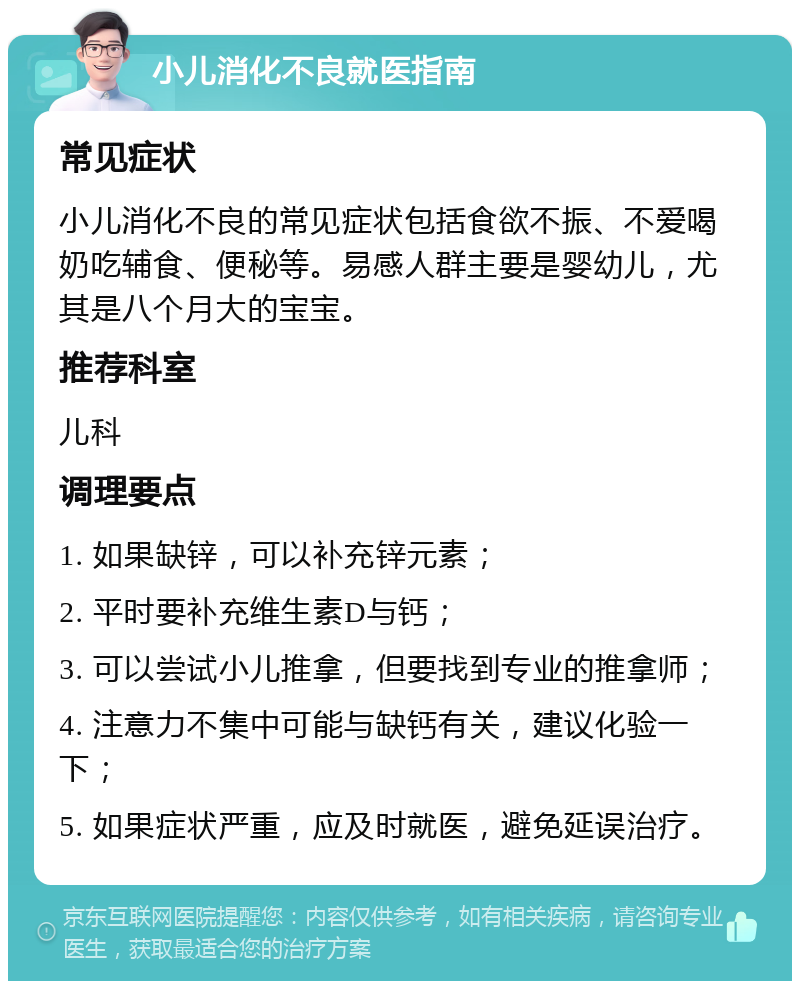 小儿消化不良就医指南 常见症状 小儿消化不良的常见症状包括食欲不振、不爱喝奶吃辅食、便秘等。易感人群主要是婴幼儿，尤其是八个月大的宝宝。 推荐科室 儿科 调理要点 1. 如果缺锌，可以补充锌元素； 2. 平时要补充维生素D与钙； 3. 可以尝试小儿推拿，但要找到专业的推拿师； 4. 注意力不集中可能与缺钙有关，建议化验一下； 5. 如果症状严重，应及时就医，避免延误治疗。