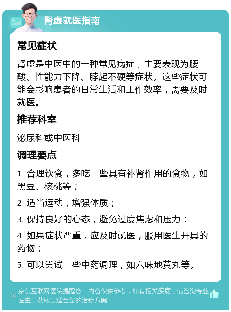 肾虚就医指南 常见症状 肾虚是中医中的一种常见病症，主要表现为腰酸、性能力下降、脖起不硬等症状。这些症状可能会影响患者的日常生活和工作效率，需要及时就医。 推荐科室 泌尿科或中医科 调理要点 1. 合理饮食，多吃一些具有补肾作用的食物，如黑豆、核桃等； 2. 适当运动，增强体质； 3. 保持良好的心态，避免过度焦虑和压力； 4. 如果症状严重，应及时就医，服用医生开具的药物； 5. 可以尝试一些中药调理，如六味地黄丸等。