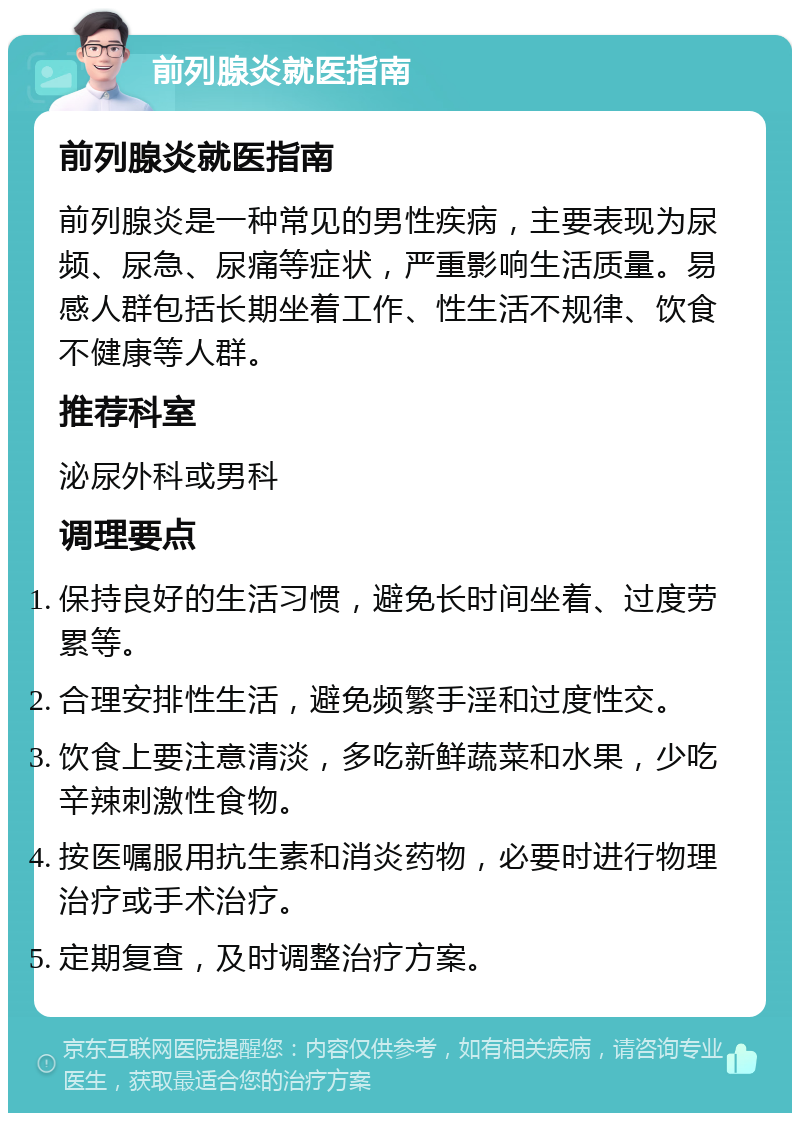 前列腺炎就医指南 前列腺炎就医指南 前列腺炎是一种常见的男性疾病，主要表现为尿频、尿急、尿痛等症状，严重影响生活质量。易感人群包括长期坐着工作、性生活不规律、饮食不健康等人群。 推荐科室 泌尿外科或男科 调理要点 保持良好的生活习惯，避免长时间坐着、过度劳累等。 合理安排性生活，避免频繁手淫和过度性交。 饮食上要注意清淡，多吃新鲜蔬菜和水果，少吃辛辣刺激性食物。 按医嘱服用抗生素和消炎药物，必要时进行物理治疗或手术治疗。 定期复查，及时调整治疗方案。