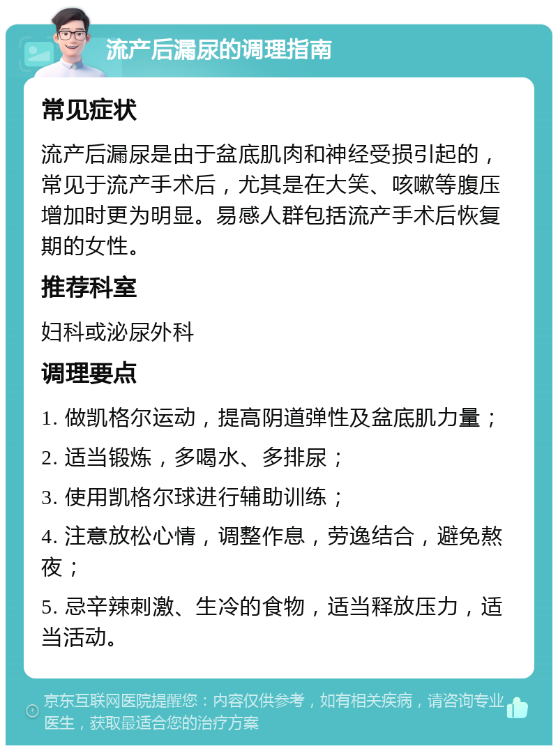 流产后漏尿的调理指南 常见症状 流产后漏尿是由于盆底肌肉和神经受损引起的，常见于流产手术后，尤其是在大笑、咳嗽等腹压增加时更为明显。易感人群包括流产手术后恢复期的女性。 推荐科室 妇科或泌尿外科 调理要点 1. 做凯格尔运动，提高阴道弹性及盆底肌力量； 2. 适当锻炼，多喝水、多排尿； 3. 使用凯格尔球进行辅助训练； 4. 注意放松心情，调整作息，劳逸结合，避免熬夜； 5. 忌辛辣刺激、生冷的食物，适当释放压力，适当活动。