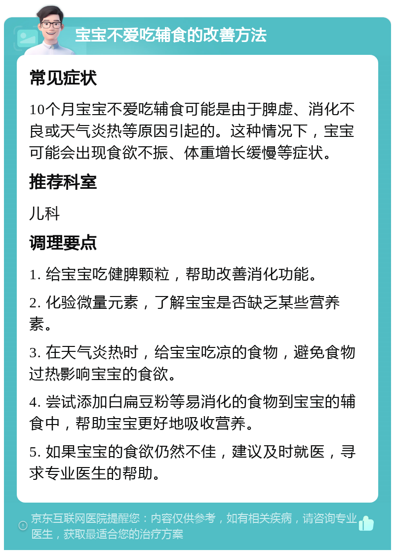 宝宝不爱吃辅食的改善方法 常见症状 10个月宝宝不爱吃辅食可能是由于脾虚、消化不良或天气炎热等原因引起的。这种情况下，宝宝可能会出现食欲不振、体重增长缓慢等症状。 推荐科室 儿科 调理要点 1. 给宝宝吃健脾颗粒，帮助改善消化功能。 2. 化验微量元素，了解宝宝是否缺乏某些营养素。 3. 在天气炎热时，给宝宝吃凉的食物，避免食物过热影响宝宝的食欲。 4. 尝试添加白扁豆粉等易消化的食物到宝宝的辅食中，帮助宝宝更好地吸收营养。 5. 如果宝宝的食欲仍然不佳，建议及时就医，寻求专业医生的帮助。