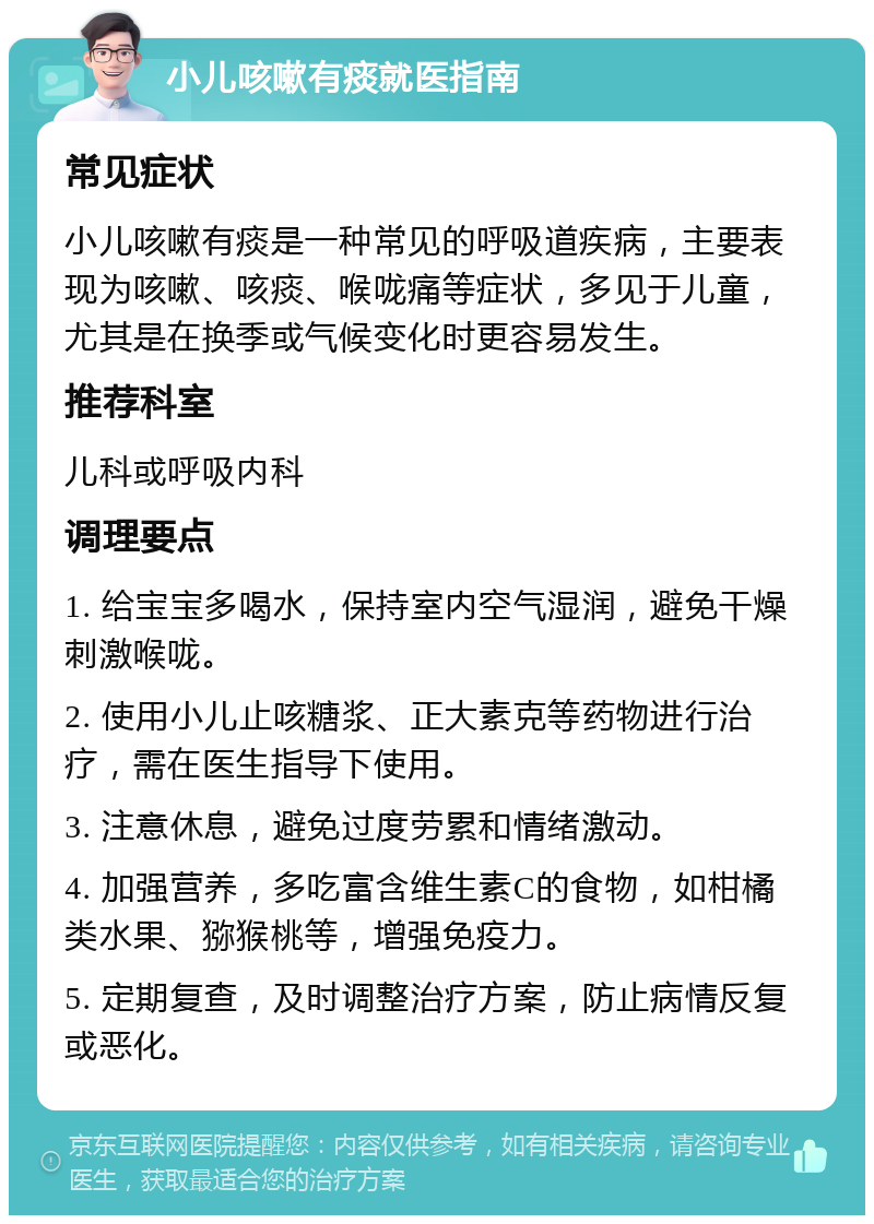 小儿咳嗽有痰就医指南 常见症状 小儿咳嗽有痰是一种常见的呼吸道疾病，主要表现为咳嗽、咳痰、喉咙痛等症状，多见于儿童，尤其是在换季或气候变化时更容易发生。 推荐科室 儿科或呼吸内科 调理要点 1. 给宝宝多喝水，保持室内空气湿润，避免干燥刺激喉咙。 2. 使用小儿止咳糖浆、正大素克等药物进行治疗，需在医生指导下使用。 3. 注意休息，避免过度劳累和情绪激动。 4. 加强营养，多吃富含维生素C的食物，如柑橘类水果、猕猴桃等，增强免疫力。 5. 定期复查，及时调整治疗方案，防止病情反复或恶化。