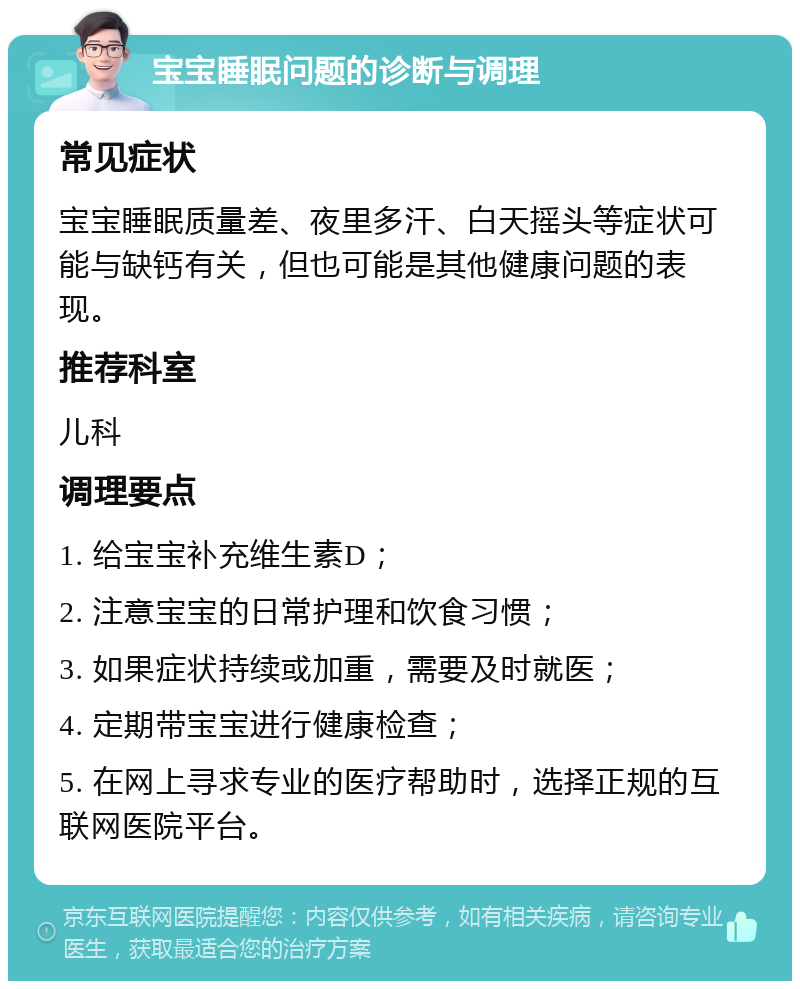 宝宝睡眠问题的诊断与调理 常见症状 宝宝睡眠质量差、夜里多汗、白天摇头等症状可能与缺钙有关，但也可能是其他健康问题的表现。 推荐科室 儿科 调理要点 1. 给宝宝补充维生素D； 2. 注意宝宝的日常护理和饮食习惯； 3. 如果症状持续或加重，需要及时就医； 4. 定期带宝宝进行健康检查； 5. 在网上寻求专业的医疗帮助时，选择正规的互联网医院平台。