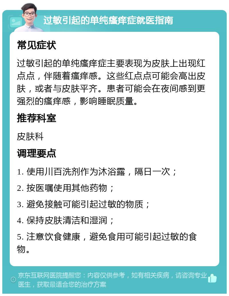 过敏引起的单纯瘙痒症就医指南 常见症状 过敏引起的单纯瘙痒症主要表现为皮肤上出现红点点，伴随着瘙痒感。这些红点点可能会高出皮肤，或者与皮肤平齐。患者可能会在夜间感到更强烈的瘙痒感，影响睡眠质量。 推荐科室 皮肤科 调理要点 1. 使用川百洗剂作为沐浴露，隔日一次； 2. 按医嘱使用其他药物； 3. 避免接触可能引起过敏的物质； 4. 保持皮肤清洁和湿润； 5. 注意饮食健康，避免食用可能引起过敏的食物。