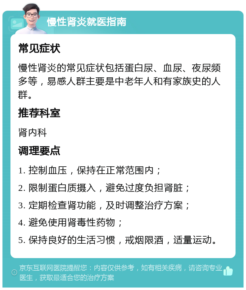 慢性肾炎就医指南 常见症状 慢性肾炎的常见症状包括蛋白尿、血尿、夜尿频多等，易感人群主要是中老年人和有家族史的人群。 推荐科室 肾内科 调理要点 1. 控制血压，保持在正常范围内； 2. 限制蛋白质摄入，避免过度负担肾脏； 3. 定期检查肾功能，及时调整治疗方案； 4. 避免使用肾毒性药物； 5. 保持良好的生活习惯，戒烟限酒，适量运动。