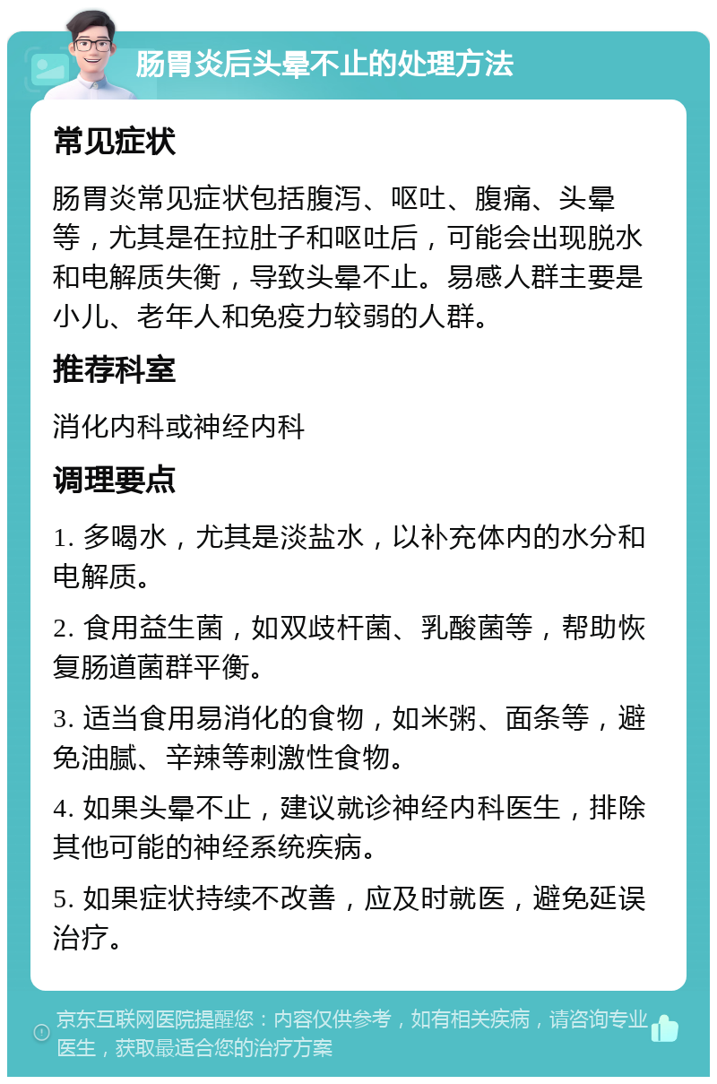 肠胃炎后头晕不止的处理方法 常见症状 肠胃炎常见症状包括腹泻、呕吐、腹痛、头晕等，尤其是在拉肚子和呕吐后，可能会出现脱水和电解质失衡，导致头晕不止。易感人群主要是小儿、老年人和免疫力较弱的人群。 推荐科室 消化内科或神经内科 调理要点 1. 多喝水，尤其是淡盐水，以补充体内的水分和电解质。 2. 食用益生菌，如双歧杆菌、乳酸菌等，帮助恢复肠道菌群平衡。 3. 适当食用易消化的食物，如米粥、面条等，避免油腻、辛辣等刺激性食物。 4. 如果头晕不止，建议就诊神经内科医生，排除其他可能的神经系统疾病。 5. 如果症状持续不改善，应及时就医，避免延误治疗。