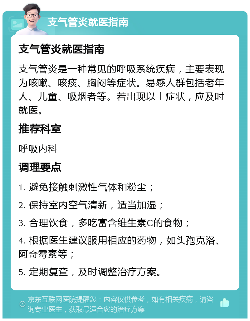 支气管炎就医指南 支气管炎就医指南 支气管炎是一种常见的呼吸系统疾病，主要表现为咳嗽、咳痰、胸闷等症状。易感人群包括老年人、儿童、吸烟者等。若出现以上症状，应及时就医。 推荐科室 呼吸内科 调理要点 1. 避免接触刺激性气体和粉尘； 2. 保持室内空气清新，适当加湿； 3. 合理饮食，多吃富含维生素C的食物； 4. 根据医生建议服用相应的药物，如头孢克洛、阿奇霉素等； 5. 定期复查，及时调整治疗方案。