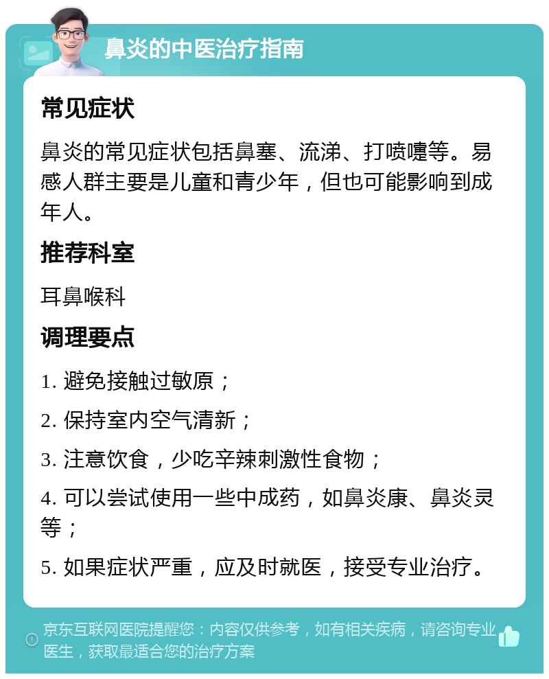 鼻炎的中医治疗指南 常见症状 鼻炎的常见症状包括鼻塞、流涕、打喷嚏等。易感人群主要是儿童和青少年，但也可能影响到成年人。 推荐科室 耳鼻喉科 调理要点 1. 避免接触过敏原； 2. 保持室内空气清新； 3. 注意饮食，少吃辛辣刺激性食物； 4. 可以尝试使用一些中成药，如鼻炎康、鼻炎灵等； 5. 如果症状严重，应及时就医，接受专业治疗。