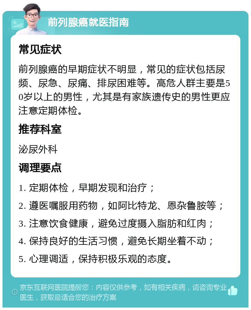 前列腺癌就医指南 常见症状 前列腺癌的早期症状不明显，常见的症状包括尿频、尿急、尿痛、排尿困难等。高危人群主要是50岁以上的男性，尤其是有家族遗传史的男性更应注意定期体检。 推荐科室 泌尿外科 调理要点 1. 定期体检，早期发现和治疗； 2. 遵医嘱服用药物，如阿比特龙、恩杂鲁胺等； 3. 注意饮食健康，避免过度摄入脂肪和红肉； 4. 保持良好的生活习惯，避免长期坐着不动； 5. 心理调适，保持积极乐观的态度。