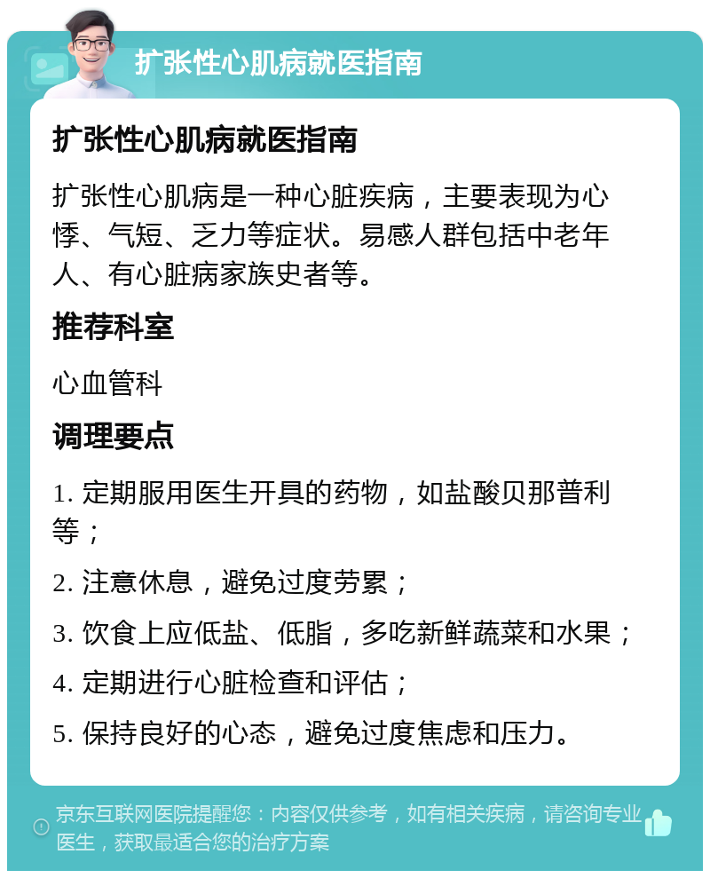 扩张性心肌病就医指南 扩张性心肌病就医指南 扩张性心肌病是一种心脏疾病，主要表现为心悸、气短、乏力等症状。易感人群包括中老年人、有心脏病家族史者等。 推荐科室 心血管科 调理要点 1. 定期服用医生开具的药物，如盐酸贝那普利等； 2. 注意休息，避免过度劳累； 3. 饮食上应低盐、低脂，多吃新鲜蔬菜和水果； 4. 定期进行心脏检查和评估； 5. 保持良好的心态，避免过度焦虑和压力。