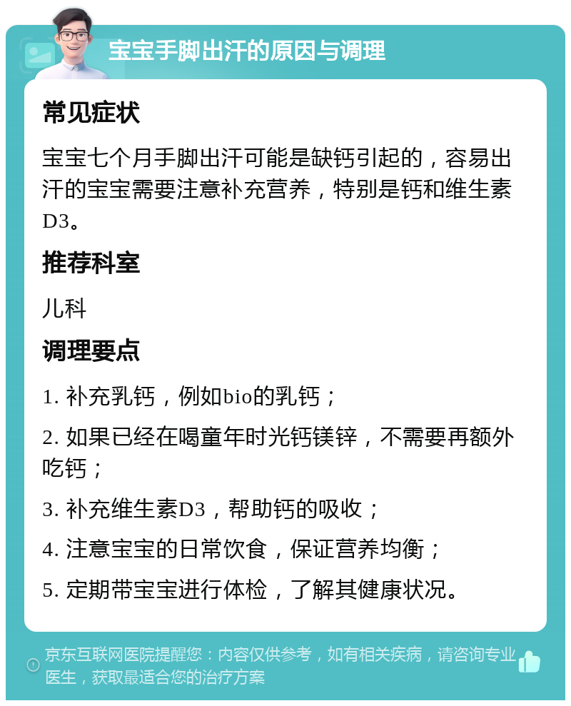 宝宝手脚出汗的原因与调理 常见症状 宝宝七个月手脚出汗可能是缺钙引起的，容易出汗的宝宝需要注意补充营养，特别是钙和维生素D3。 推荐科室 儿科 调理要点 1. 补充乳钙，例如bio的乳钙； 2. 如果已经在喝童年时光钙镁锌，不需要再额外吃钙； 3. 补充维生素D3，帮助钙的吸收； 4. 注意宝宝的日常饮食，保证营养均衡； 5. 定期带宝宝进行体检，了解其健康状况。