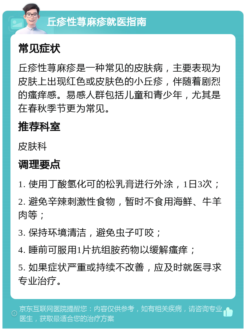 丘疹性荨麻疹就医指南 常见症状 丘疹性荨麻疹是一种常见的皮肤病，主要表现为皮肤上出现红色或皮肤色的小丘疹，伴随着剧烈的瘙痒感。易感人群包括儿童和青少年，尤其是在春秋季节更为常见。 推荐科室 皮肤科 调理要点 1. 使用丁酸氢化可的松乳膏进行外涂，1日3次； 2. 避免辛辣刺激性食物，暂时不食用海鲜、牛羊肉等； 3. 保持环境清洁，避免虫子叮咬； 4. 睡前可服用1片抗组胺药物以缓解瘙痒； 5. 如果症状严重或持续不改善，应及时就医寻求专业治疗。