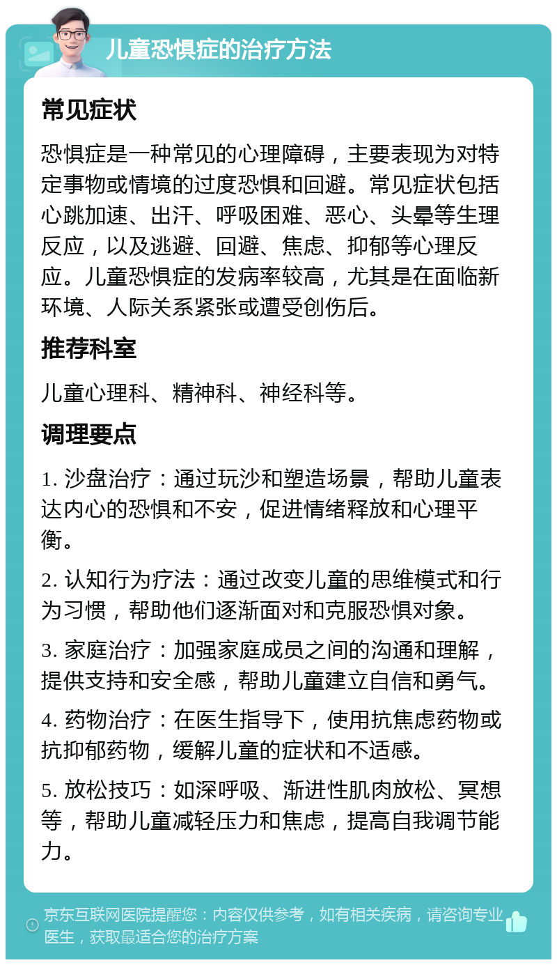 儿童恐惧症的治疗方法 常见症状 恐惧症是一种常见的心理障碍，主要表现为对特定事物或情境的过度恐惧和回避。常见症状包括心跳加速、出汗、呼吸困难、恶心、头晕等生理反应，以及逃避、回避、焦虑、抑郁等心理反应。儿童恐惧症的发病率较高，尤其是在面临新环境、人际关系紧张或遭受创伤后。 推荐科室 儿童心理科、精神科、神经科等。 调理要点 1. 沙盘治疗：通过玩沙和塑造场景，帮助儿童表达内心的恐惧和不安，促进情绪释放和心理平衡。 2. 认知行为疗法：通过改变儿童的思维模式和行为习惯，帮助他们逐渐面对和克服恐惧对象。 3. 家庭治疗：加强家庭成员之间的沟通和理解，提供支持和安全感，帮助儿童建立自信和勇气。 4. 药物治疗：在医生指导下，使用抗焦虑药物或抗抑郁药物，缓解儿童的症状和不适感。 5. 放松技巧：如深呼吸、渐进性肌肉放松、冥想等，帮助儿童减轻压力和焦虑，提高自我调节能力。