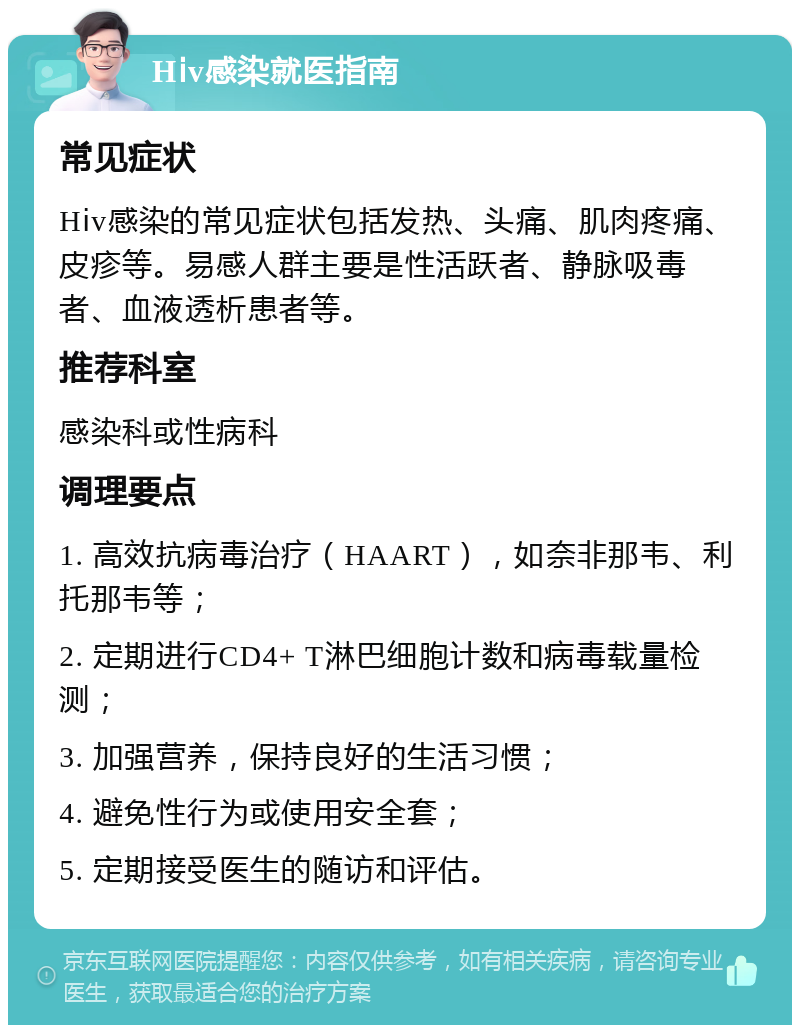 Hⅰv感染就医指南 常见症状 Hⅰv感染的常见症状包括发热、头痛、肌肉疼痛、皮疹等。易感人群主要是性活跃者、静脉吸毒者、血液透析患者等。 推荐科室 感染科或性病科 调理要点 1. 高效抗病毒治疗（HAART），如奈非那韦、利托那韦等； 2. 定期进行CD4+ T淋巴细胞计数和病毒载量检测； 3. 加强营养，保持良好的生活习惯； 4. 避免性行为或使用安全套； 5. 定期接受医生的随访和评估。