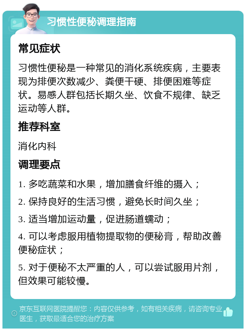 习惯性便秘调理指南 常见症状 习惯性便秘是一种常见的消化系统疾病，主要表现为排便次数减少、粪便干硬、排便困难等症状。易感人群包括长期久坐、饮食不规律、缺乏运动等人群。 推荐科室 消化内科 调理要点 1. 多吃蔬菜和水果，增加膳食纤维的摄入； 2. 保持良好的生活习惯，避免长时间久坐； 3. 适当增加运动量，促进肠道蠕动； 4. 可以考虑服用植物提取物的便秘膏，帮助改善便秘症状； 5. 对于便秘不太严重的人，可以尝试服用片剂，但效果可能较慢。