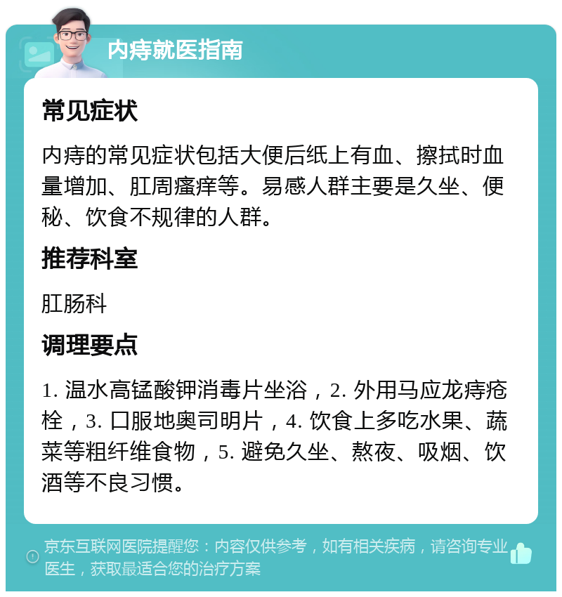 内痔就医指南 常见症状 内痔的常见症状包括大便后纸上有血、擦拭时血量增加、肛周瘙痒等。易感人群主要是久坐、便秘、饮食不规律的人群。 推荐科室 肛肠科 调理要点 1. 温水高锰酸钾消毒片坐浴，2. 外用马应龙痔疮栓，3. 口服地奥司明片，4. 饮食上多吃水果、蔬菜等粗纤维食物，5. 避免久坐、熬夜、吸烟、饮酒等不良习惯。