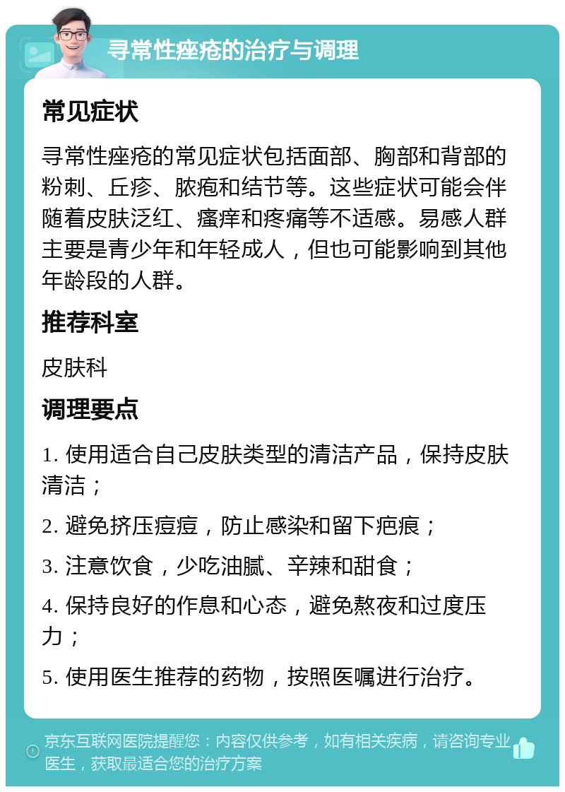 寻常性痤疮的治疗与调理 常见症状 寻常性痤疮的常见症状包括面部、胸部和背部的粉刺、丘疹、脓疱和结节等。这些症状可能会伴随着皮肤泛红、瘙痒和疼痛等不适感。易感人群主要是青少年和年轻成人，但也可能影响到其他年龄段的人群。 推荐科室 皮肤科 调理要点 1. 使用适合自己皮肤类型的清洁产品，保持皮肤清洁； 2. 避免挤压痘痘，防止感染和留下疤痕； 3. 注意饮食，少吃油腻、辛辣和甜食； 4. 保持良好的作息和心态，避免熬夜和过度压力； 5. 使用医生推荐的药物，按照医嘱进行治疗。