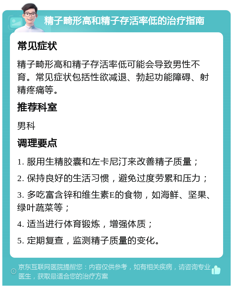 精子畸形高和精子存活率低的治疗指南 常见症状 精子畸形高和精子存活率低可能会导致男性不育。常见症状包括性欲减退、勃起功能障碍、射精疼痛等。 推荐科室 男科 调理要点 1. 服用生精胶囊和左卡尼汀来改善精子质量； 2. 保持良好的生活习惯，避免过度劳累和压力； 3. 多吃富含锌和维生素E的食物，如海鲜、坚果、绿叶蔬菜等； 4. 适当进行体育锻炼，增强体质； 5. 定期复查，监测精子质量的变化。